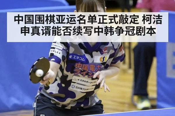 中国围棋亚运名单正式敲定 柯洁申真谞能否续写中韩争冠剧本