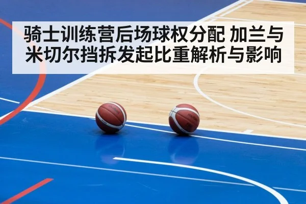 骑士训练营后场球权分配 加兰与米切尔挡拆发起比重解析与影响